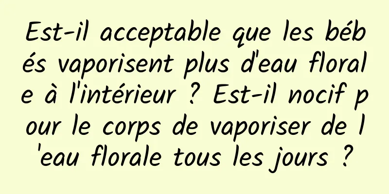 Est-il acceptable que les bébés vaporisent plus d'eau florale à l'intérieur ? Est-il nocif pour le corps de vaporiser de l'eau florale tous les jours ?