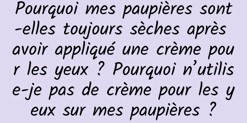 Pourquoi mes paupières sont-elles toujours sèches après avoir appliqué une crème pour les yeux ? Pourquoi n’utilise-je pas de crème pour les yeux sur mes paupières ?