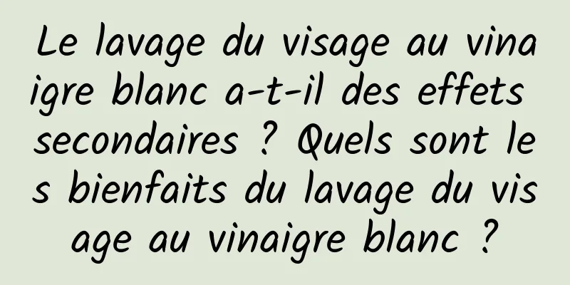 Le lavage du visage au vinaigre blanc a-t-il des effets secondaires ? Quels sont les bienfaits du lavage du visage au vinaigre blanc ?