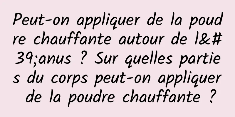 Peut-on appliquer de la poudre chauffante autour de l'anus ? Sur quelles parties du corps peut-on appliquer de la poudre chauffante ?