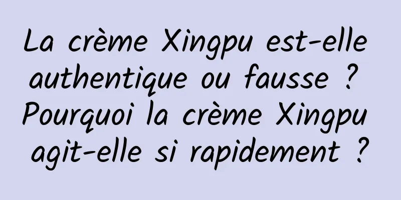 La crème Xingpu est-elle authentique ou fausse ? Pourquoi la crème Xingpu agit-elle si rapidement ?