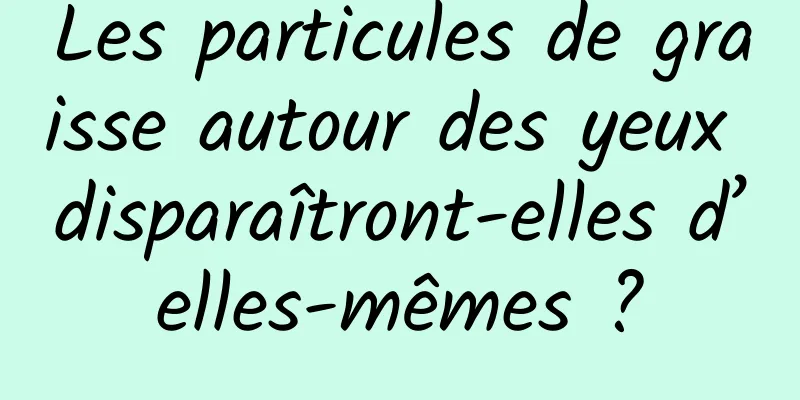 Les particules de graisse autour des yeux disparaîtront-elles d’elles-mêmes ?