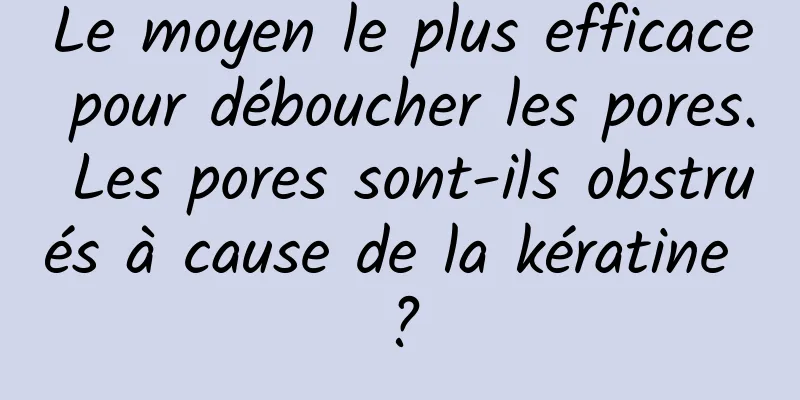 Le moyen le plus efficace pour déboucher les pores. Les pores sont-ils obstrués à cause de la kératine ?