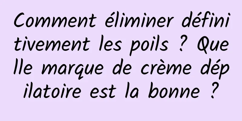 Comment éliminer définitivement les poils ? Quelle marque de crème dépilatoire est la bonne ?
