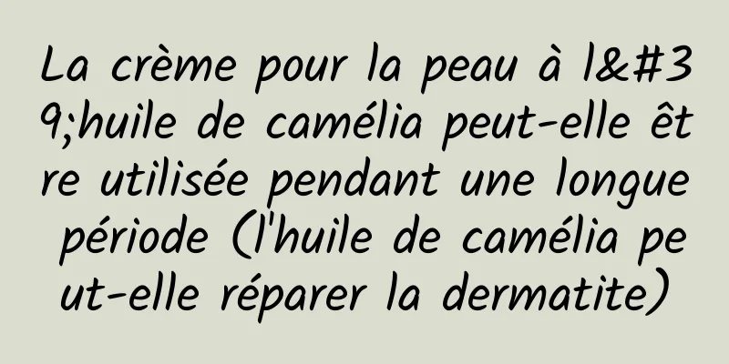 La crème pour la peau à l'huile de camélia peut-elle être utilisée pendant une longue période (l'huile de camélia peut-elle réparer la dermatite)