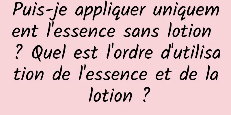 Puis-je appliquer uniquement l'essence sans lotion ? Quel est l'ordre d'utilisation de l'essence et de la lotion ?