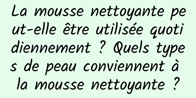 La mousse nettoyante peut-elle être utilisée quotidiennement ? Quels types de peau conviennent à la mousse nettoyante ?