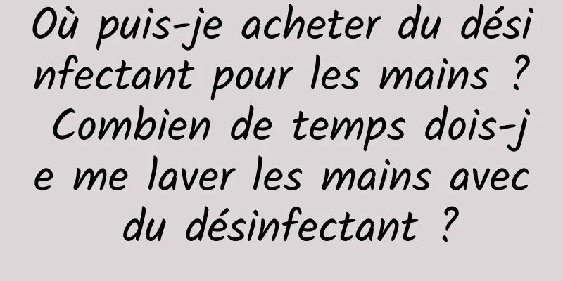 Où puis-je acheter du désinfectant pour les mains ? Combien de temps dois-je me laver les mains avec du désinfectant ?