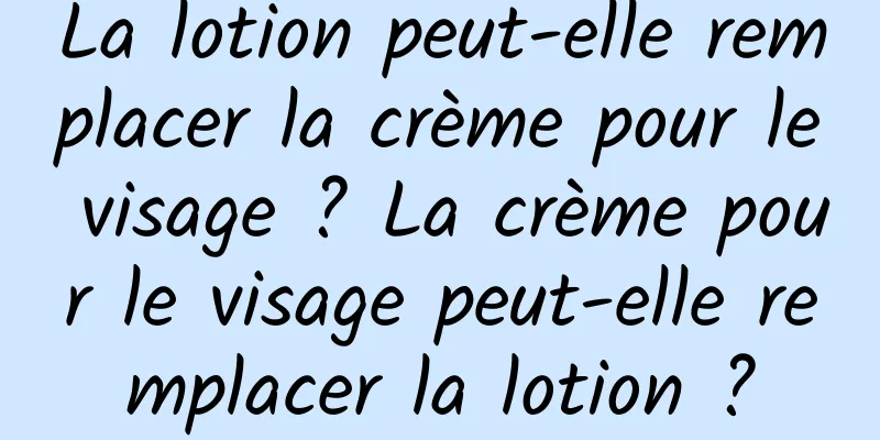 La lotion peut-elle remplacer la crème pour le visage ? La crème pour le visage peut-elle remplacer la lotion ?