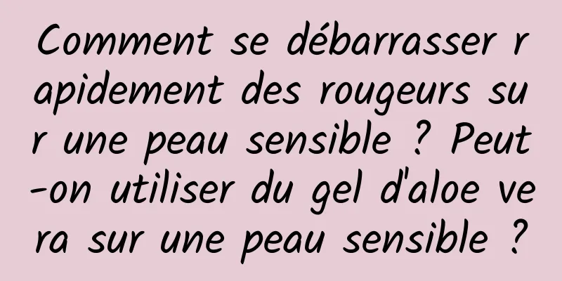 Comment se débarrasser rapidement des rougeurs sur une peau sensible ? Peut-on utiliser du gel d'aloe vera sur une peau sensible ?