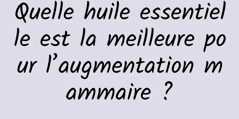 Quelle huile essentielle est la meilleure pour l’augmentation mammaire ?