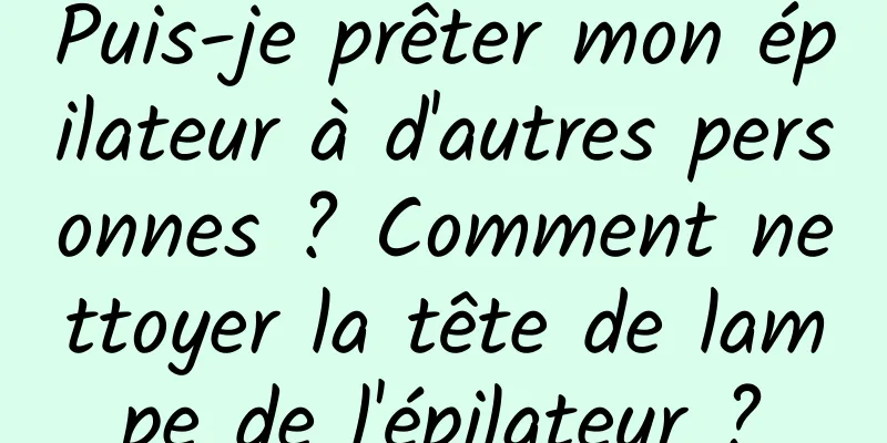 Puis-je prêter mon épilateur à d'autres personnes ? Comment nettoyer la tête de lampe de l'épilateur ?