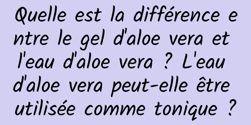 Quelle est la différence entre le gel d'aloe vera et l'eau d'aloe vera ? L'eau d'aloe vera peut-elle être utilisée comme tonique ?