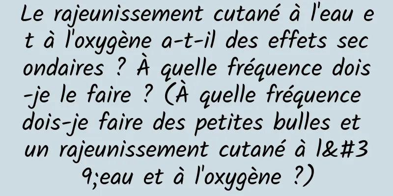 Le rajeunissement cutané à l'eau et à l'oxygène a-t-il des effets secondaires ? À quelle fréquence dois-je le faire ? (À quelle fréquence dois-je faire des petites bulles et un rajeunissement cutané à l'eau et à l'oxygène ?)
