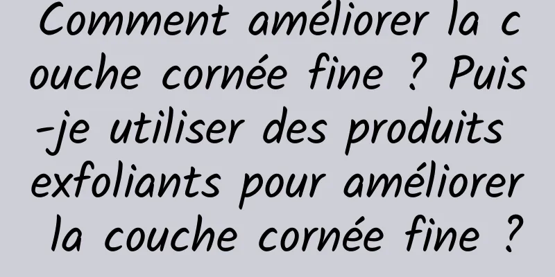 Comment améliorer la couche cornée fine ? Puis-je utiliser des produits exfoliants pour améliorer la couche cornée fine ?