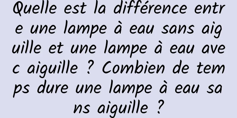 Quelle est la différence entre une lampe à eau sans aiguille et une lampe à eau avec aiguille ? Combien de temps dure une lampe à eau sans aiguille ?