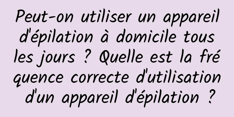 Peut-on utiliser un appareil d'épilation à domicile tous les jours ? Quelle est la fréquence correcte d'utilisation d'un appareil d'épilation ?