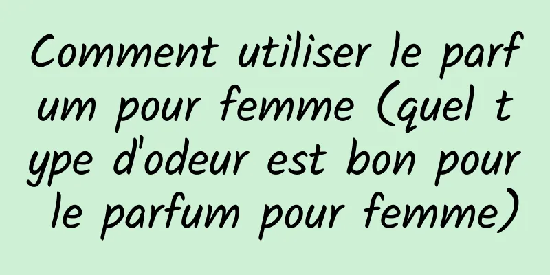 Comment utiliser le parfum pour femme (quel type d'odeur est bon pour le parfum pour femme)