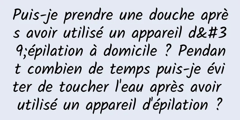 Puis-je prendre une douche après avoir utilisé un appareil d'épilation à domicile ? Pendant combien de temps puis-je éviter de toucher l'eau après avoir utilisé un appareil d'épilation ?