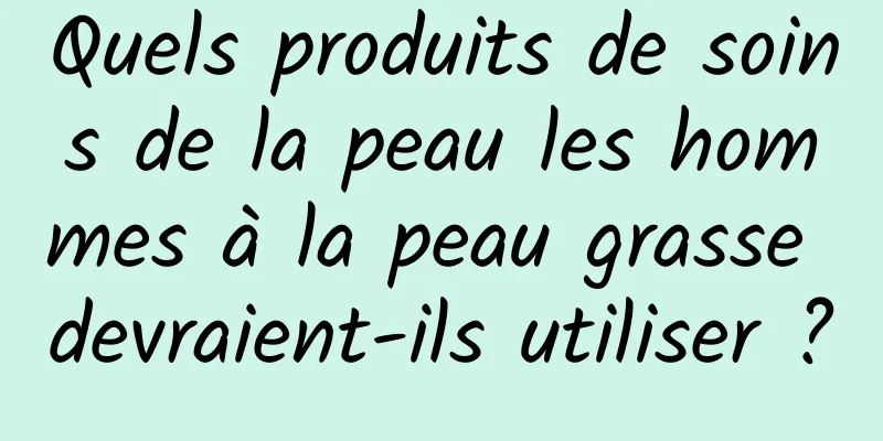 Quels produits de soins de la peau les hommes à la peau grasse devraient-ils utiliser ?