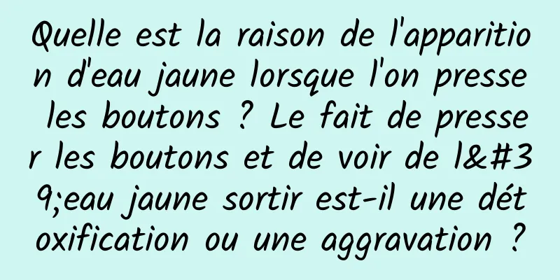 Quelle est la raison de l'apparition d'eau jaune lorsque l'on presse les boutons ? Le fait de presser les boutons et de voir de l'eau jaune sortir est-il une détoxification ou une aggravation ?