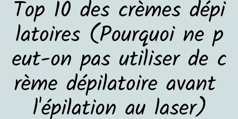 Top 10 des crèmes dépilatoires (Pourquoi ne peut-on pas utiliser de crème dépilatoire avant l'épilation au laser)