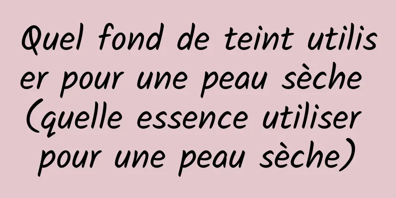 Quel fond de teint utiliser pour une peau sèche (quelle essence utiliser pour une peau sèche)