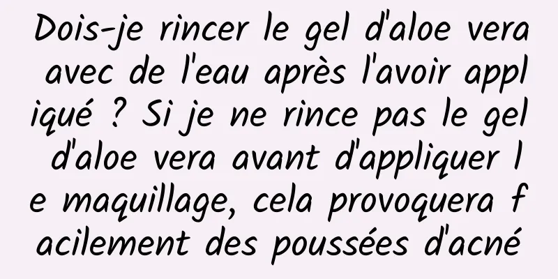 Dois-je rincer le gel d'aloe vera avec de l'eau après l'avoir appliqué ? Si je ne rince pas le gel d'aloe vera avant d'appliquer le maquillage, cela provoquera facilement des poussées d'acné