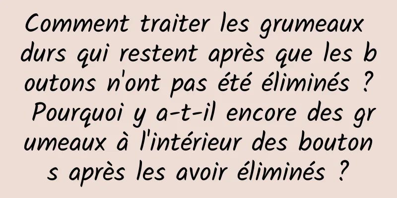 Comment traiter les grumeaux durs qui restent après que les boutons n'ont pas été éliminés ? Pourquoi y a-t-il encore des grumeaux à l'intérieur des boutons après les avoir éliminés ?
