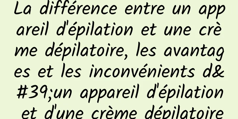 La différence entre un appareil d'épilation et une crème dépilatoire, les avantages et les inconvénients d'un appareil d'épilation et d'une crème dépilatoire