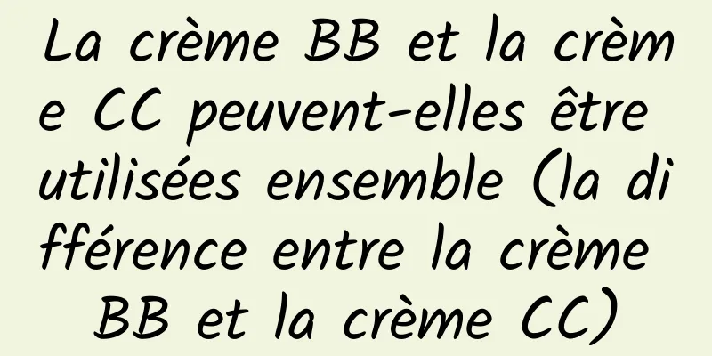 La crème BB et la crème CC peuvent-elles être utilisées ensemble (la différence entre la crème BB et la crème CC)