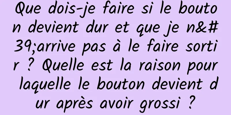 Que dois-je faire si le bouton devient dur et que je n'arrive pas à le faire sortir ? Quelle est la raison pour laquelle le bouton devient dur après avoir grossi ?
