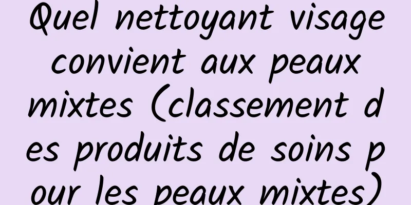 Quel nettoyant visage convient aux peaux mixtes (classement des produits de soins pour les peaux mixtes)