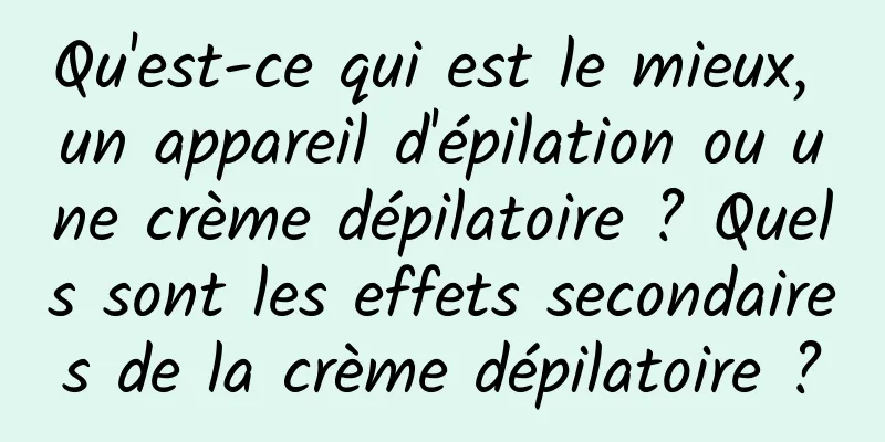 Qu'est-ce qui est le mieux, un appareil d'épilation ou une crème dépilatoire ? Quels sont les effets secondaires de la crème dépilatoire ?