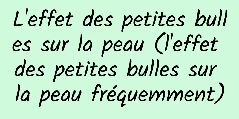 L'effet des petites bulles sur la peau (l'effet des petites bulles sur la peau fréquemment)