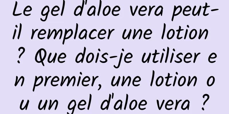 Le gel d'aloe vera peut-il remplacer une lotion ? Que dois-je utiliser en premier, une lotion ou un gel d'aloe vera ?