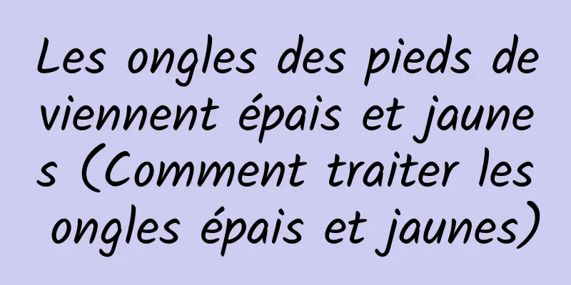 Les ongles des pieds deviennent épais et jaunes (Comment traiter les ongles épais et jaunes)