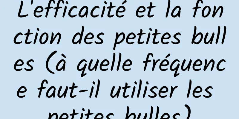 L'efficacité et la fonction des petites bulles (à quelle fréquence faut-il utiliser les petites bulles)