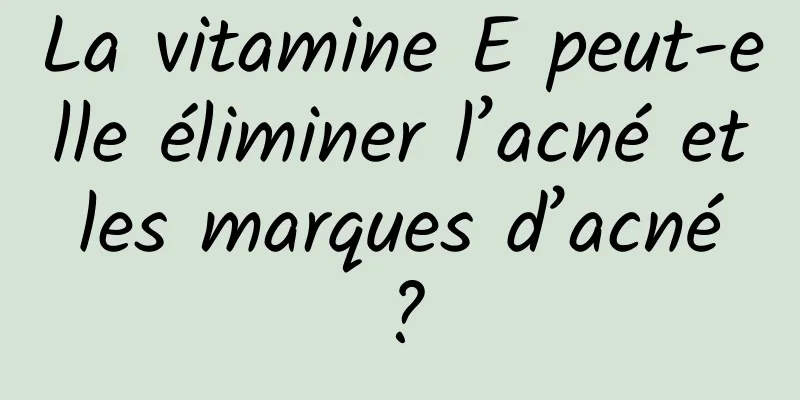 La vitamine E peut-elle éliminer l’acné et les marques d’acné ?