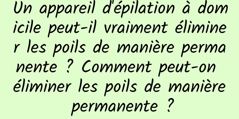 Un appareil d'épilation à domicile peut-il vraiment éliminer les poils de manière permanente ? Comment peut-on éliminer les poils de manière permanente ?