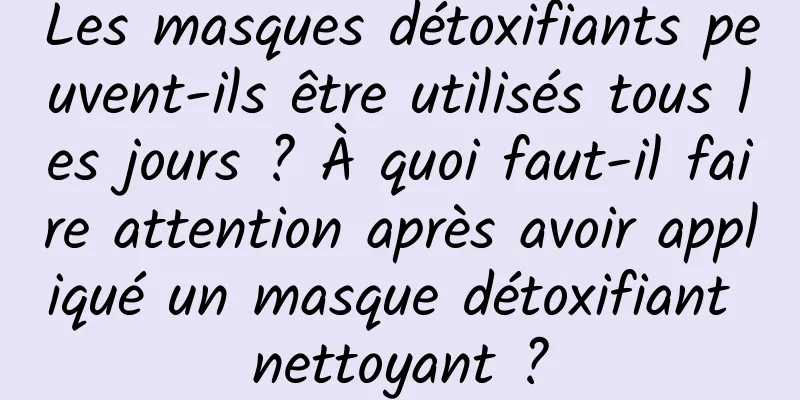 Les masques détoxifiants peuvent-ils être utilisés tous les jours ? À quoi faut-il faire attention après avoir appliqué un masque détoxifiant nettoyant ?