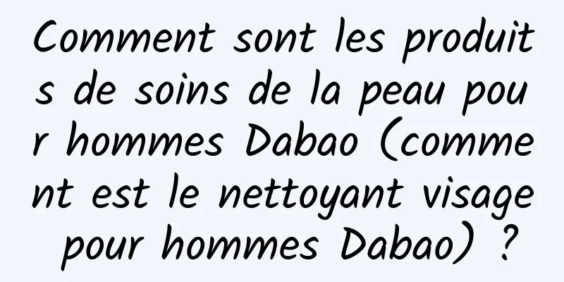 Comment sont les produits de soins de la peau pour hommes Dabao (comment est le nettoyant visage pour hommes Dabao) ?