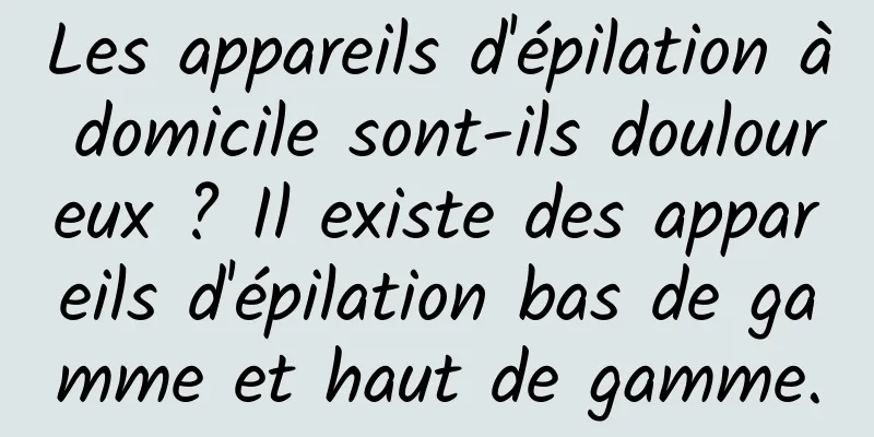 Les appareils d'épilation à domicile sont-ils douloureux ? Il existe des appareils d'épilation bas de gamme et haut de gamme.