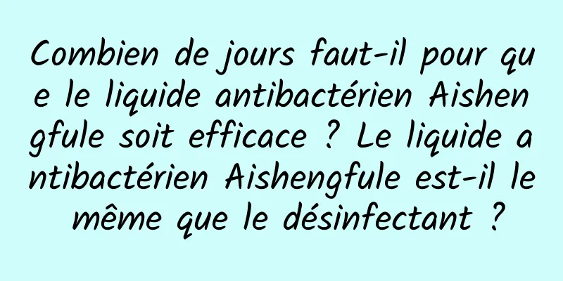 Combien de jours faut-il pour que le liquide antibactérien Aishengfule soit efficace ? Le liquide antibactérien Aishengfule est-il le même que le désinfectant ?