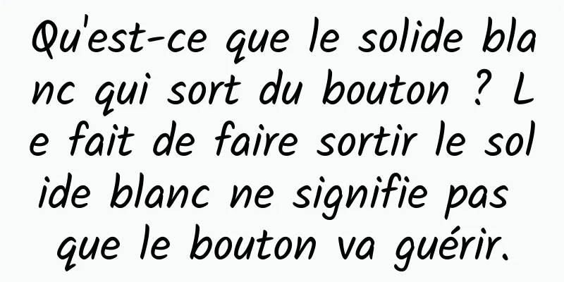 Qu'est-ce que le solide blanc qui sort du bouton ? Le fait de faire sortir le solide blanc ne signifie pas que le bouton va guérir.