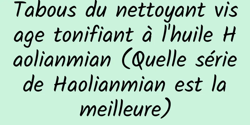 Tabous du nettoyant visage tonifiant à l'huile Haolianmian (Quelle série de Haolianmian est la meilleure)