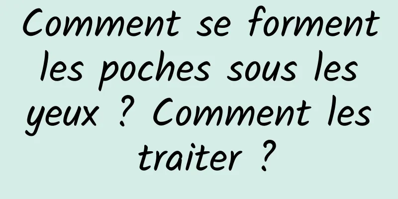 Comment se forment les poches sous les yeux ? Comment les traiter ?