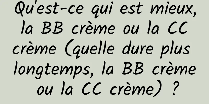 Qu'est-ce qui est mieux, la BB crème ou la CC crème (quelle dure plus longtemps, la BB crème ou la CC crème) ?