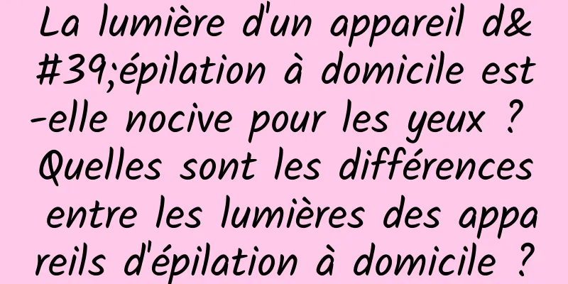 La lumière d'un appareil d'épilation à domicile est-elle nocive pour les yeux ? Quelles sont les différences entre les lumières des appareils d'épilation à domicile ?