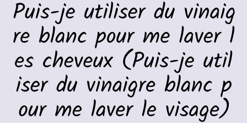 Puis-je utiliser du vinaigre blanc pour me laver les cheveux (Puis-je utiliser du vinaigre blanc pour me laver le visage)